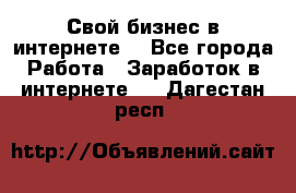 Свой бизнес в интернете. - Все города Работа » Заработок в интернете   . Дагестан респ.